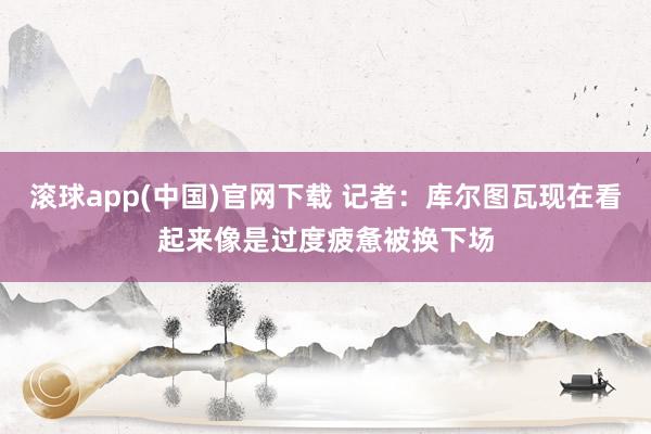 滚球app(中国)官网下载 记者：库尔图瓦现在看起来像是过度疲惫被换下场