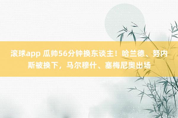 滚球app 瓜帅56分钟换东谈主！哈兰德、努内斯被换下，马尔穆什、塞梅尼奥出场