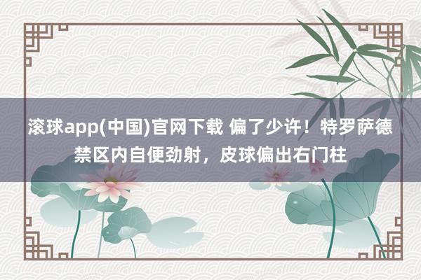 滚球app(中国)官网下载 偏了少许！特罗萨德禁区内自便劲射，皮球偏出右门柱