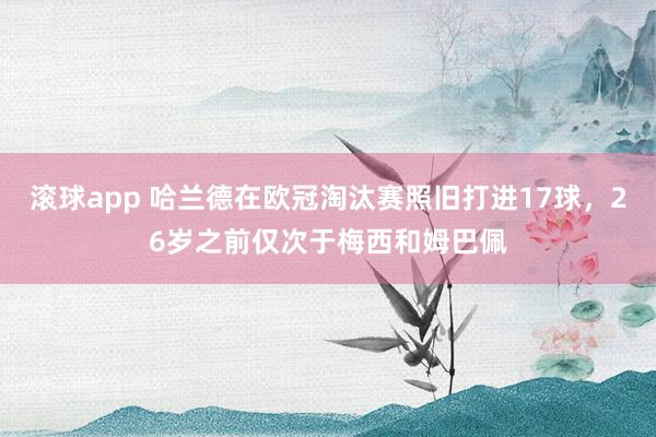 滚球app 哈兰德在欧冠淘汰赛照旧打进17球，26岁之前仅次于梅西和姆巴佩