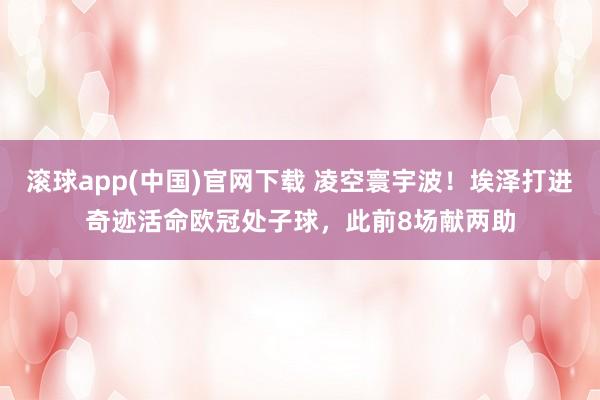 滚球app(中国)官网下载 凌空寰宇波！埃泽打进奇迹活命欧冠处子球，此前8场献两助