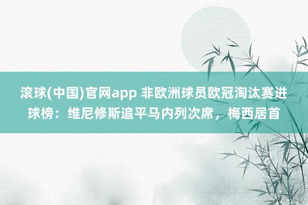 滚球(中国)官网app 非欧洲球员欧冠淘汰赛进球榜：维尼修斯追平马内列次席，梅西居首