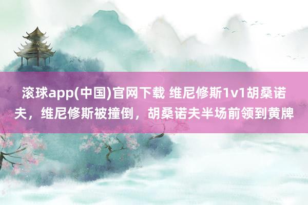 滚球app(中国)官网下载 维尼修斯1v1胡桑诺夫，维尼修斯被撞倒，胡桑诺夫半场前领到黄牌