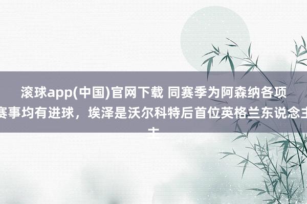 滚球app(中国)官网下载 同赛季为阿森纳各项赛事均有进球，埃泽是沃尔科特后首位英格兰东说念主