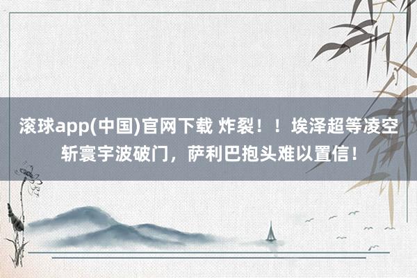 滚球app(中国)官网下载 炸裂！！埃泽超等凌空斩寰宇波破门，萨利巴抱头难以置信！