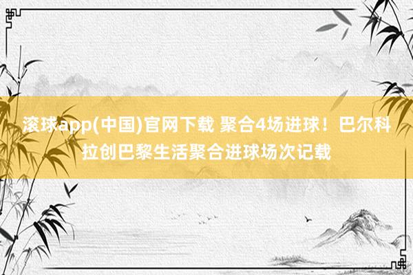 滚球app(中国)官网下载 聚合4场进球！巴尔科拉创巴黎生活聚合进球场次记载