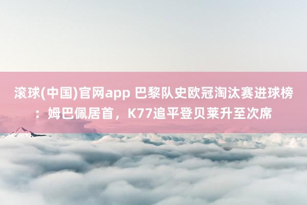 滚球(中国)官网app 巴黎队史欧冠淘汰赛进球榜：姆巴佩居首，K77追平登贝莱升至次席