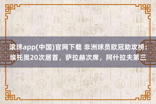 滚球app(中国)官网下载 非洲球员欧冠助攻榜：埃托奥20次居首，萨拉赫次席，阿什拉夫第三
