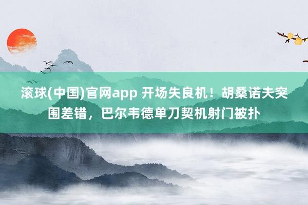 滚球(中国)官网app 开场失良机！胡桑诺夫突围差错，巴尔韦德单刀契机射门被扑