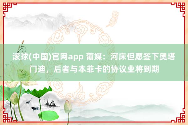 滚球(中国)官网app 葡媒：河床但愿签下奥塔门迪，后者与本菲卡的协议业将到期