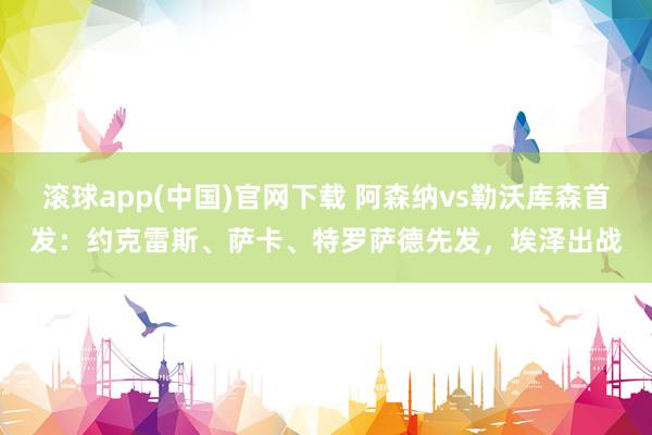 滚球app(中国)官网下载 阿森纳vs勒沃库森首发：约克雷斯、萨卡、特罗萨德先发，埃泽出战