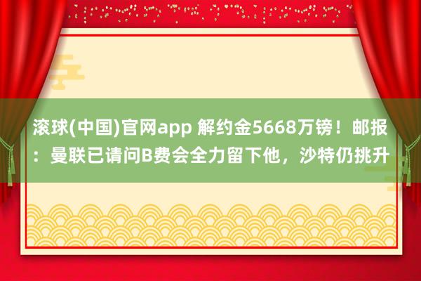 滚球(中国)官网app 解约金5668万镑！邮报：曼联已请问B费会全力留下他，沙特仍挑升