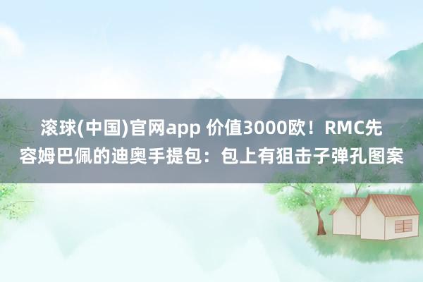 滚球(中国)官网app 价值3000欧！RMC先容姆巴佩的迪奥手提包：包上有狙击子弹孔图案