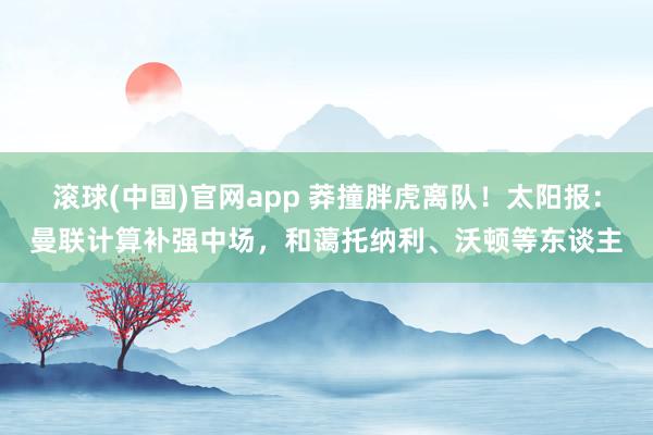 滚球(中国)官网app 莽撞胖虎离队！太阳报：曼联计算补强中场，和蔼托纳利、沃顿等东谈主