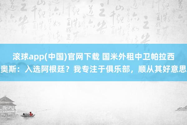 滚球app(中国)官网下载 国米外租中卫帕拉西奥斯：入选阿根廷？我专注于俱乐部，顺从其好意思