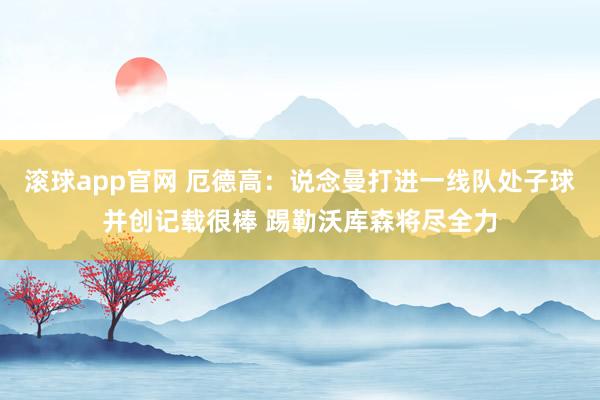 滚球app官网 厄德高：说念曼打进一线队处子球并创记载很棒 踢勒沃库森将尽全力