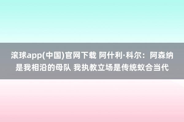 滚球app(中国)官网下载 阿什利·科尔：阿森纳是我相沿的母队 我执教立场是传统蚁合当代