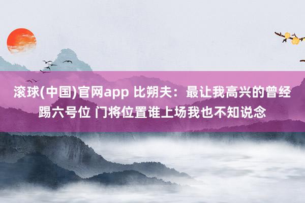 滚球(中国)官网app 比朔夫：最让我高兴的曾经踢六号位 门将位置谁上场我也不知说念