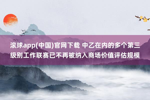 滚球app(中国)官网下载 中乙在内的多个第三级别工作联赛已不再被纳入商场价值评估规模