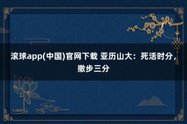 滚球app(中国)官网下载 亚历山大：死活时分，撤步三分