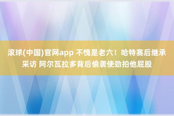滚球(中国)官网app 不愧是老六！哈特赛后继承采访 阿尔瓦拉多背后偷袭使劲拍他屁股