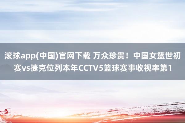 滚球app(中国)官网下载 万众珍贵！中国女篮世初赛vs捷克位列本年CCTV5篮球赛事收视率第1