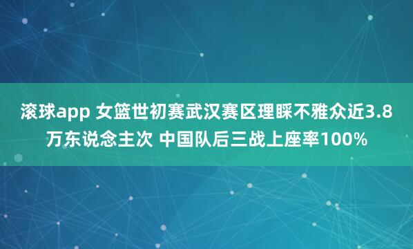滚球app 女篮世初赛武汉赛区理睬不雅众近3.8万东说念主次 中国队后三战上座率100%
