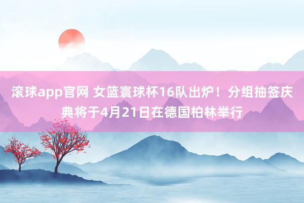 滚球app官网 女篮寰球杯16队出炉！分组抽签庆典将于4月21日在德国柏林举行