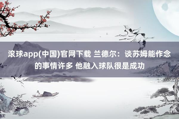 滚球app(中国)官网下载 兰德尔：谈苏姆能作念的事情许多 他融入球队很是成功