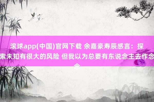 滚球app(中国)官网下载 余嘉豪寿辰感言：探索未知有很大的风险 但我以为总要有东说念主去作念