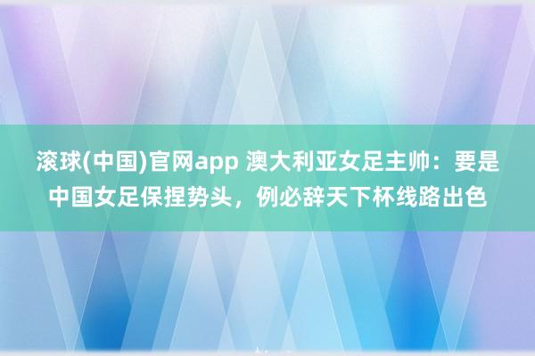 滚球(中国)官网app 澳大利亚女足主帅：要是中国女足保捏势头，例必辞天下杯线路出色