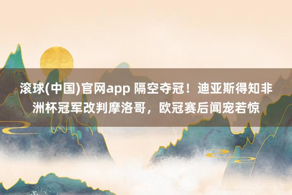 滚球(中国)官网app 隔空夺冠！迪亚斯得知非洲杯冠军改判摩洛哥，欧冠赛后闻宠若惊