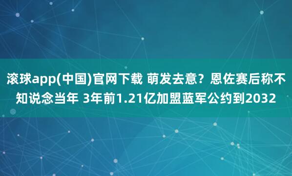 滚球app(中国)官网下载 萌发去意？恩佐赛后称不知说念当年 3年前1.21亿加盟蓝军公约到2032