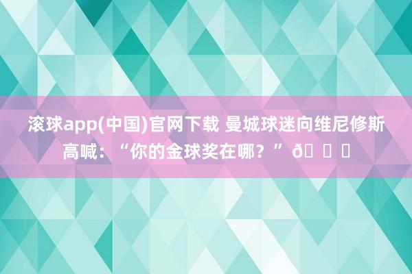 滚球app(中国)官网下载 曼城球迷向维尼修斯高喊：“你的金球奖在哪？” 👀