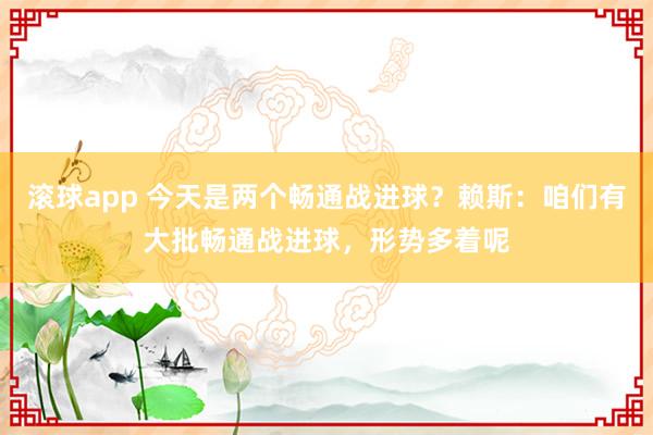 滚球app 今天是两个畅通战进球？赖斯：咱们有大批畅通战进球，形势多着呢