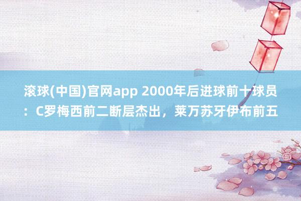 滚球(中国)官网app 2000年后进球前十球员：C罗梅西前二断层杰出，莱万苏牙伊布前五
