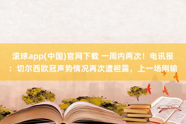 滚球app(中国)官网下载 一周内两次！电讯报：切尔西欧冠声势情况再次遭袒露，上一场刚输
