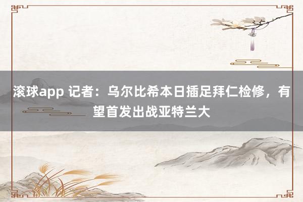 滚球app 记者：乌尔比希本日插足拜仁检修，有望首发出战亚特兰大