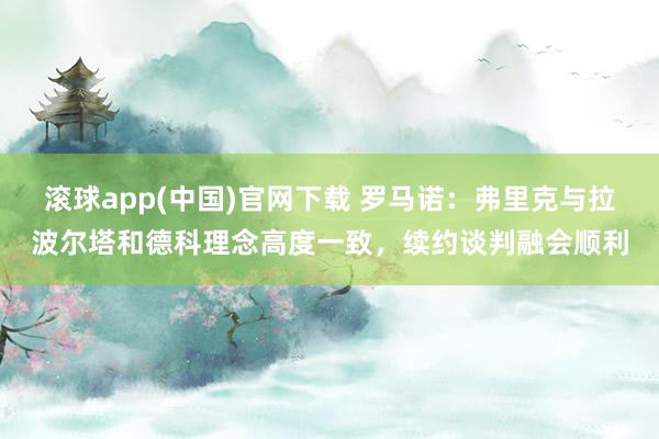 滚球app(中国)官网下载 罗马诺：弗里克与拉波尔塔和德科理念高度一致，续约谈判融会顺利