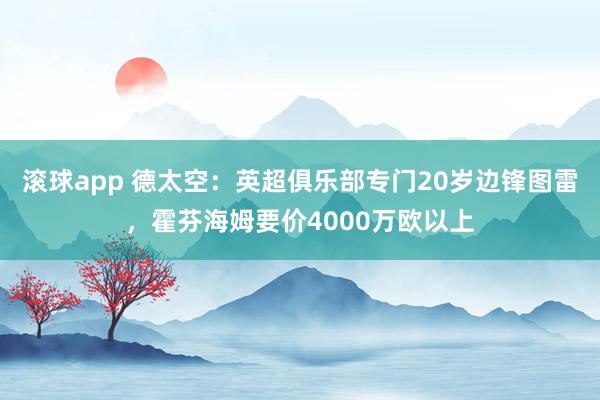 滚球app 德太空：英超俱乐部专门20岁边锋图雷，霍芬海姆要价4000万欧以上