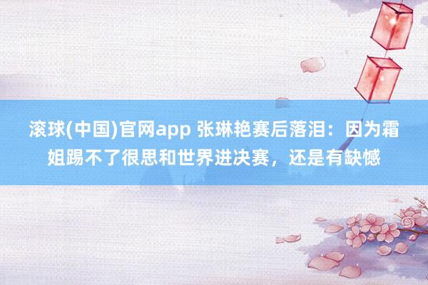 滚球(中国)官网app 张琳艳赛后落泪：因为霜姐踢不了很思和世界进决赛，还是有缺憾