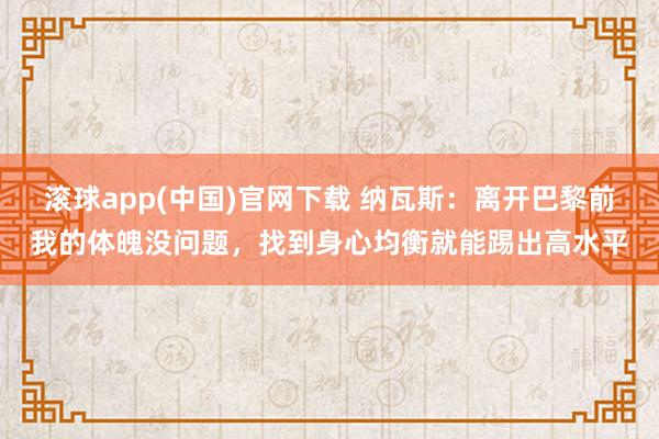 滚球app(中国)官网下载 纳瓦斯：离开巴黎前我的体魄没问题，找到身心均衡就能踢出高水平