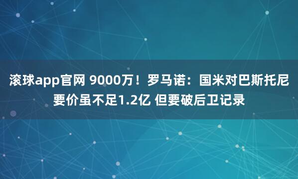 滚球app官网 9000万！罗马诺：国米对巴斯托尼要价虽不足1.2亿 但要破后卫记录