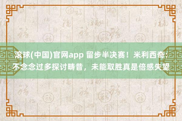 滚球(中国)官网app 留步半决赛！米利西奇：不念念过多探讨畴昔，未能取胜真是倍感失望