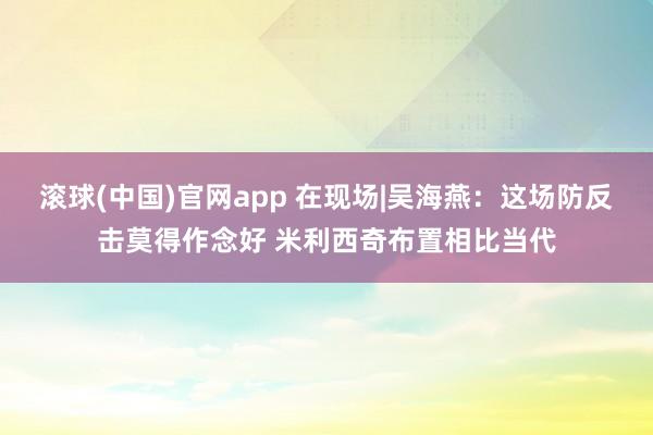 滚球(中国)官网app 在现场|吴海燕：这场防反击莫得作念好 米利西奇布置相比当代