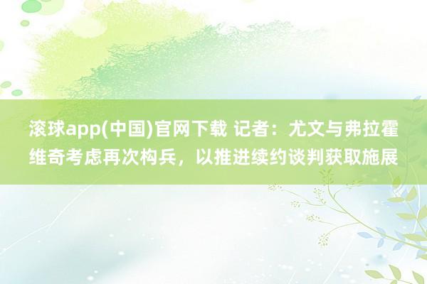 滚球app(中国)官网下载 记者：尤文与弗拉霍维奇考虑再次构兵，以推进续约谈判获取施展