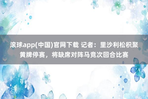 滚球app(中国)官网下载 记者：里沙利松积聚黄牌停赛，将缺席对阵马竞次回合比赛