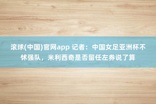 滚球(中国)官网app 记者：中国女足亚洲杯不怵强队，米利西奇是否留任左券说了算