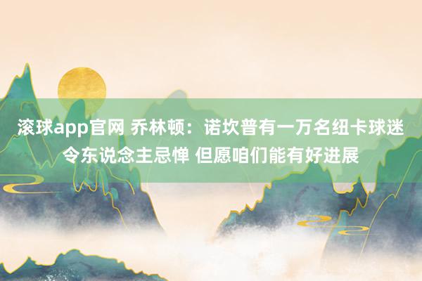 滚球app官网 乔林顿：诺坎普有一万名纽卡球迷令东说念主忌惮 但愿咱们能有好进展
