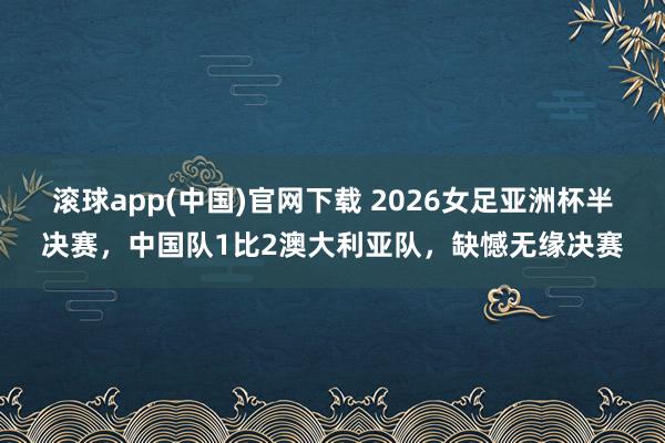 滚球app(中国)官网下载 2026女足亚洲杯半决赛，中国队1比2澳大利亚队，缺憾无缘决赛